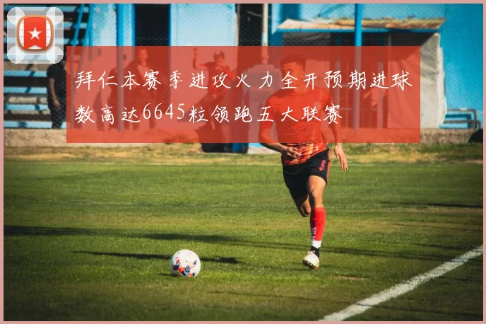 拜仁本赛季进攻火力全开预期进球数高达6645粒领跑五大联赛
