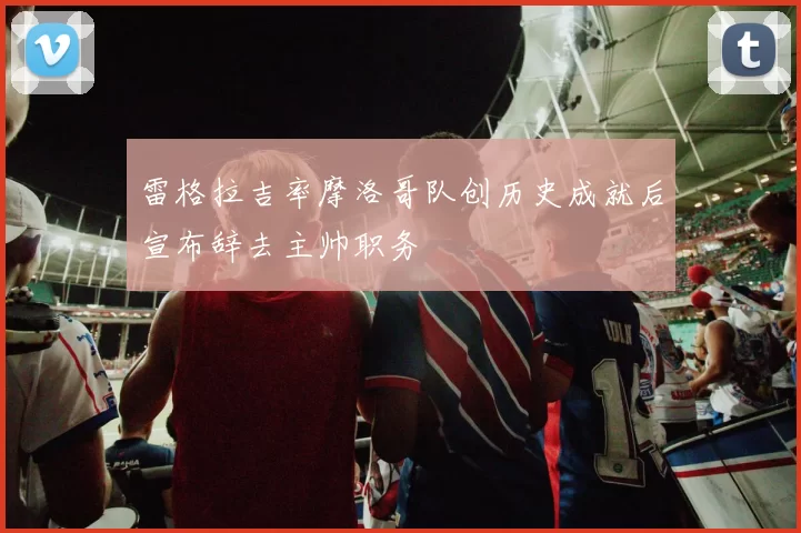 雷格拉吉率摩洛哥队创历史成就后宣布辞去主帅职务