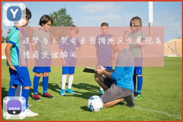 追梦与东契奇亲密拥抱庆生展现高情商友谊瞬间