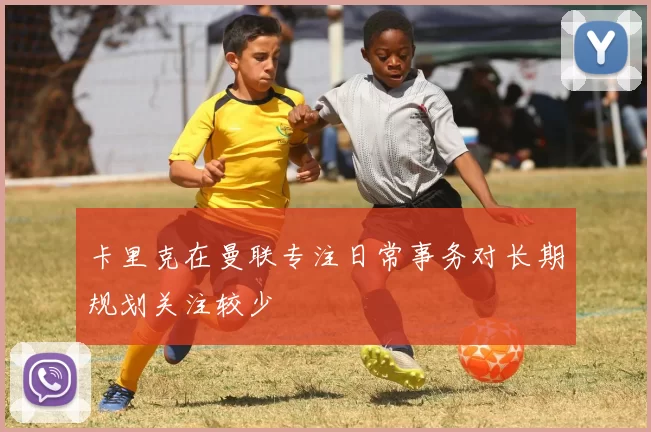 卡里克在曼联专注日常事务对长期规划关注较少