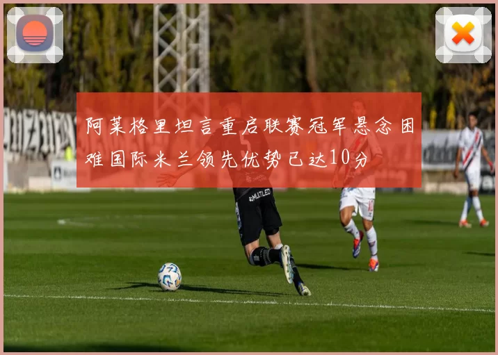阿莱格里坦言重启联赛冠军悬念困难国际米兰领先优势已达10分