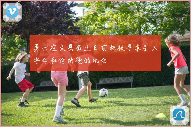 勇士在交易截止日前积极寻求引入字母和伦纳德的机会