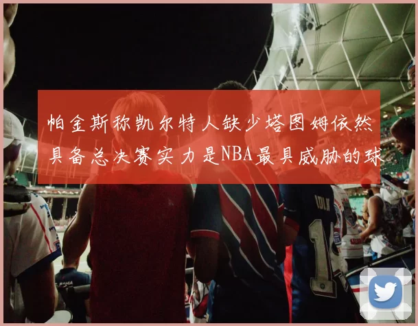 帕金斯称凯尔特人缺少塔图姆依然具备总决赛实力是NBA最具威胁的球队