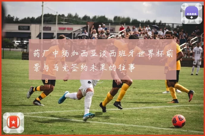 药厂中场加西亚谈西班牙世界杯前景与马竞签约未果的往事