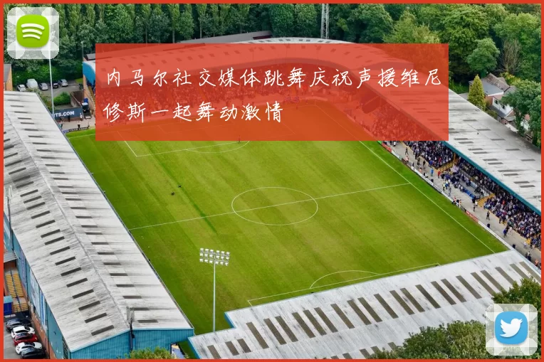 内马尔社交媒体跳舞庆祝声援维尼修斯一起舞动激情