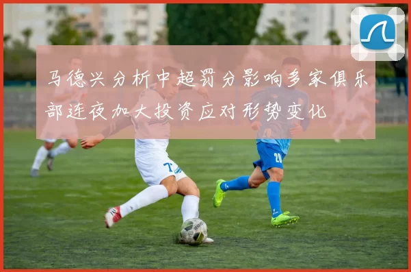 马德兴分析中超罚分影响多家俱乐部连夜加大投资应对形势变化