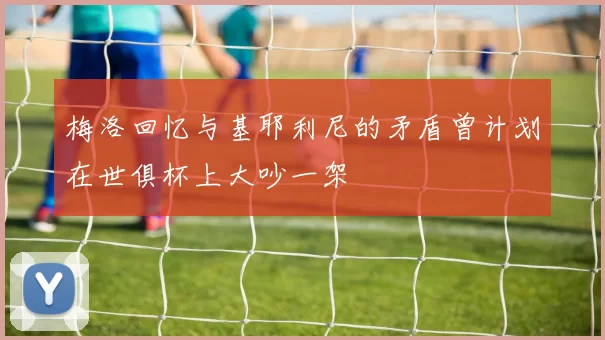 梅洛回忆与基耶利尼的矛盾曾计划在世俱杯上大吵一架