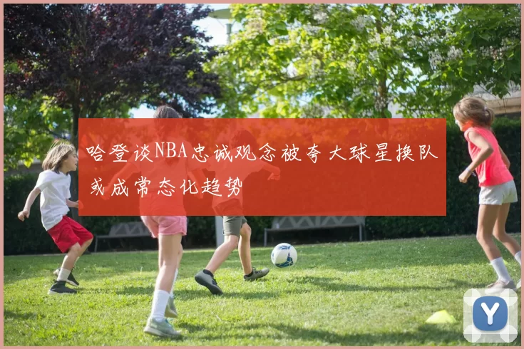 哈登谈NBA忠诚观念被夸大球星换队或成常态化趋势