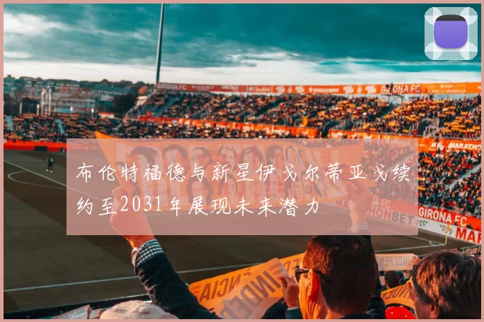 布伦特福德与新星伊戈尔蒂亚戈续约至2031年展现未来潜力