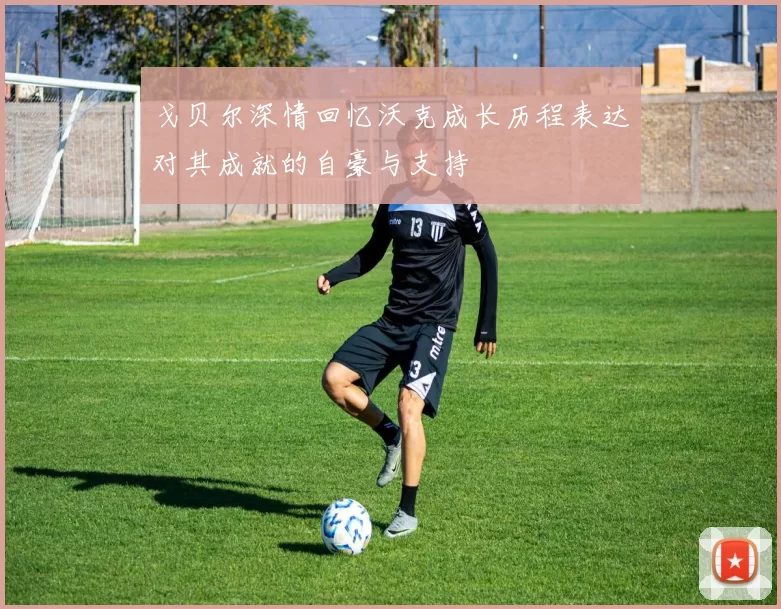 戈贝尔深情回忆沃克成长历程表达对其成就的自豪与支持