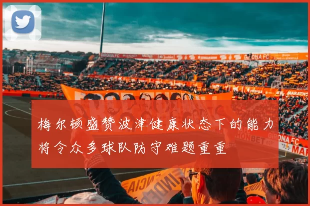 梅尔顿盛赞波津健康状态下的能力将令众多球队防守难题重重