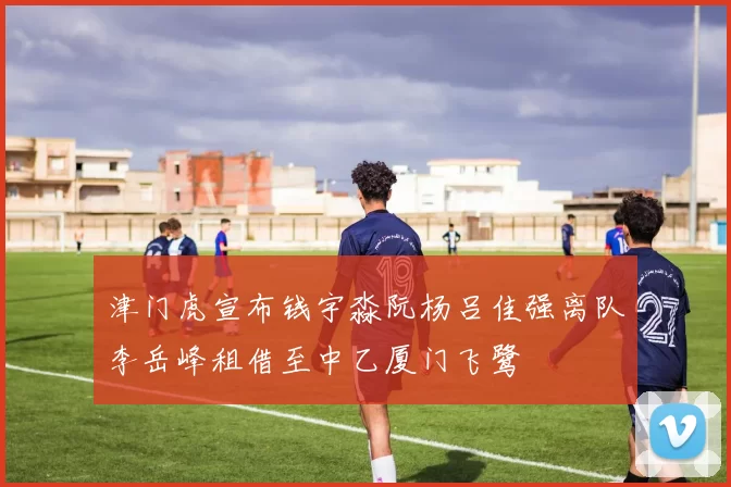 津门虎宣布钱宇淼阮杨吕佳强离队李岳峰租借至中乙厦门飞鹭