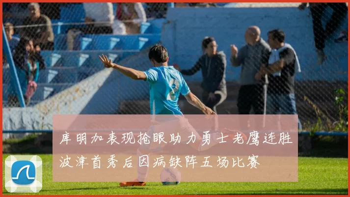 库明加表现抢眼助力勇士老鹰连胜波津首秀后因病缺阵五场比赛