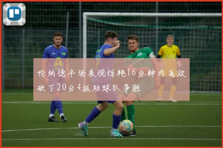 伦纳德半场表现惊艳16分钟内高效砍下20分4板助球队争胜