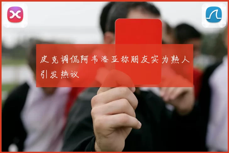 皮克调侃阿韦洛亚称朋友实为熟人引发热议