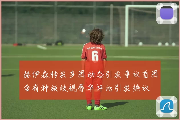 赫伊森转发多图动态引发争议首图含有种族歧视辱华评论引发热议