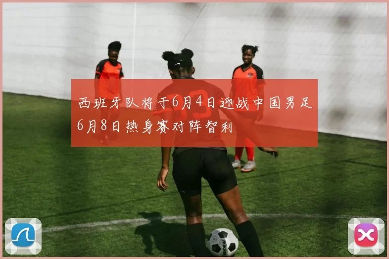 西班牙队将于6月4日迎战中国男足6月8日热身赛对阵智利