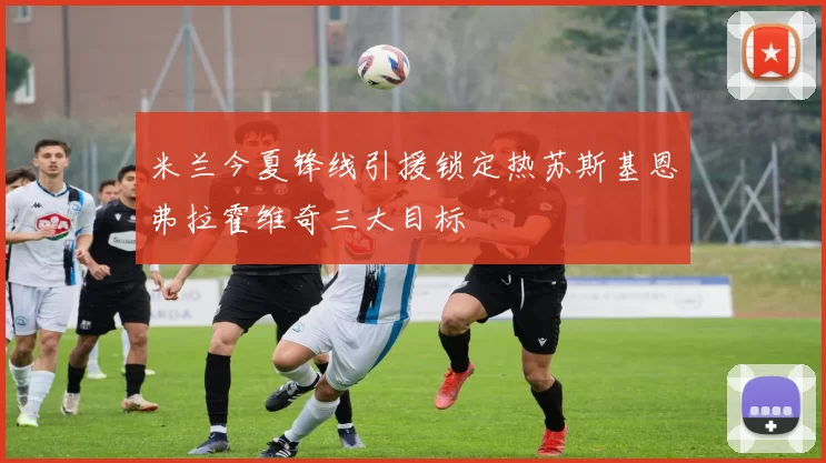 米兰今夏锋线引援锁定热苏斯基恩弗拉霍维奇三大目标