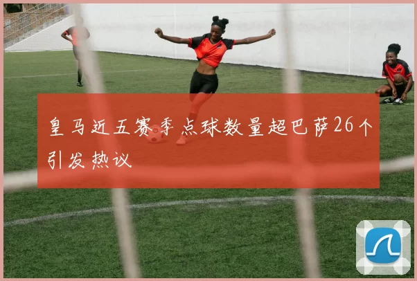 皇马近五赛季点球数量超巴萨26个引发热议