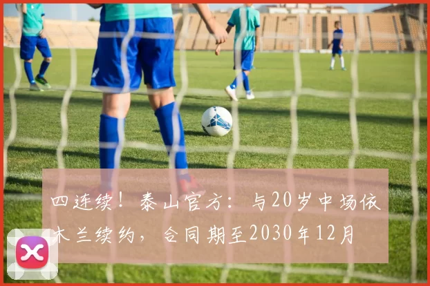 四连续！泰山官方：与20岁中场依木兰续约，合同期至2030年12月