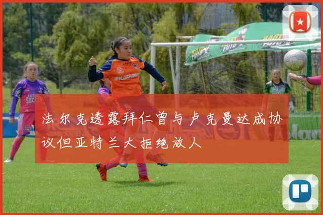 法尔克透露拜仁曾与卢克曼达成协议但亚特兰大拒绝放人